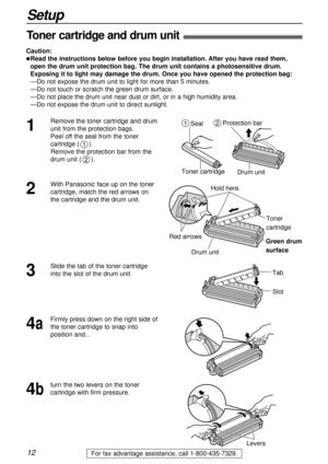 Page 1212
Setup
For fax advantage assistance, call 1-800-435-7329.
Toner cartridge and drum unit!
Caution:
lRead the instructions below before you begin installation. After you have read them,
open the drum unit protection bag. The drum unit contains a photosensitive drum.
Exposing it to light may damage the drum. Once you have opened the protection bag:
—Do not expose the drum unit to light for more than 5 minutes.
—Do not touch or scratch the green drum surface.
—Do not place the drum unit near dust or dirt,...