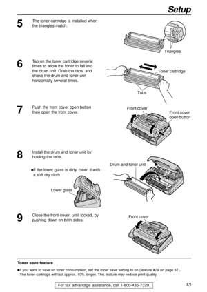 Page 1313
Setup
For fax advantage assistance, call 1-800-435-7329.
Toner save feature
lIf you want to save on toner consumption, set the toner save setting to on (feature #79 on page 67). 
The toner cartridge will last approx. 40% longer. This feature may reduce print quality.
5
The toner cartridge is installed when
the triangles match.
Triangles
7
Push the front cover open button
then open the front cover. Front cover
Front cover
open button
8
Install the drum and toner unit by
holding the tabs.
lIf the lower...