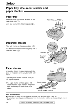 Page 1414
Setup
For fax advantage assistance, call 1-800-435-7329.
Note for installation:
lDo not place the unit in an area where the paper tray may be obstructed by a wall, etc.
lDocument and recording paper will be ejected from the front of the unit. Do not place anything in front of
the unit.
Paper tray, document stacker and 
paper stacker!
Insert the paper tray into the two slots on the
back of the unit (). 
Let it lean back until it clicks into place ().
2
1
Align with the ribs on the document exit ()....