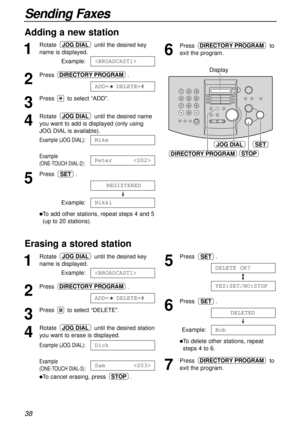 Page 3838
Sending Faxes
Erasing a stored station 
1
Rotate until the desired key
name is displayed.
Example:
2
Press .
3
Press to select “DELETE”.
4
Rotate until the desired station
you want to erase is displayed.
Example (JOG DIAL):
Example 
(ONE-TOUCH DIAL-3):
lTo cancel erasing, press .STOP
Sam
Dick
JOG DIAL
ADD=  DELETE=#
DIRECTORY PROGRAM

JOG DIAL
Adding a new station 
1
Rotate until the desired key
name is displayed.
Example:
2
Press .
3
Press to select “ADD”.
4
Rotate until the desired name
you want to...