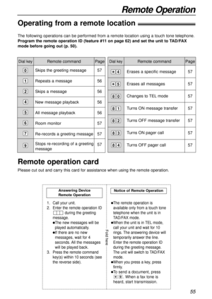 Page 55Erases a specific message
Erases all messages
Changes to TEL mode
Turns ON message transfer 
Turns OFF message transfer
Turns ON pager call
Turns OFF pager call
55
Remote Operation
Remote command
The following operations can be performed from a remote location using a touch tone telephone.
Program the remote operation ID (feature #11 on page 62) and set the unit to TAD/FAX
mode before going out (p. 50).
Dial keyPageDial keyRemote command Page
Skips the greeting message
Repeats a message
Skips a message...