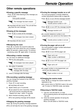 Page 57nErasing a specific message
Press while listening to the message you
want to erase.
lAlong beep will also sound. The unit will then
play back the next message.
nErasing all the messages
Press to erase all the messages.
lAlong beep will also sound.
5
4
57
Remote Operation
Other remote operations
Voice guide example:
1.Wait for the voice guide.
2.Wait about 10 seconds.
3.Leave a message after the beep.
nMonitoring the room
Press to monitor the sound for about 30
seconds in the room where the unit is...