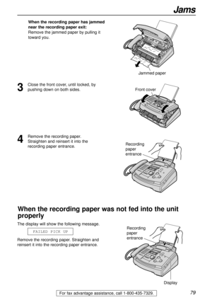 Page 7979
Jams
For fax advantage assistance, call 1-800-435-7329.
The display will show the following message.
Remove the recording paper. Straighten and
reinsert it into the recording paper entrance.FAILED PICK UP
3
Close the front cover, until locked, by
pushing down on both sides.
4
Remove the recording paper. 
Straighten and reinsert it into the
recording paper entrance.
Front cover
Recording 
paper 
entrance
Recording 
paper 
entrance
Display
When the recording paper was not fed into the unit
properly
When...