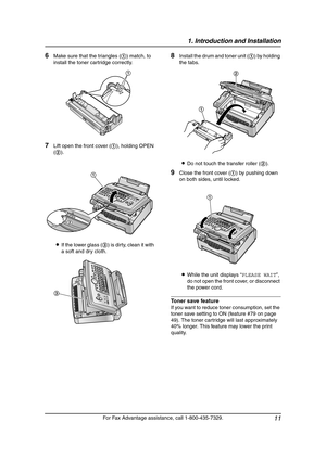 Page 131. Introduction and Installation
11
For Fax Advantage assistance, call 1-800-435-7329.
6Make sure that the triangles (1) match, to 
install the toner cartridge correctly.
7Lift open the front cover (1), holding OPEN 
(2).
LIf the lower glass (3) is dirty, clean it with 
a soft and dry cloth.
8Install the drum and toner unit (1) by holding 
the tabs.
LDo not touch the transfer roller (2).
9Close the front cover (1) by pushing down 
on both sides, until locked.
LWhile the unit displays “PLEASE WAIT”, 
do...