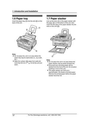 Page 141. Introduction and Installation
12
For Fax Advantage assistance, call 1-800-435-7329.
1.6 Paper tray
Insert the paper tray (1) into the slot (2) on the 
back of the unit.
Note:
LDo not place the unit in an area where the 
paper tray may be obstructed (i.e., by a wall, 
etc.).
LKeep this surface (3) away from walls etc. 
more than 50 mm (1
31/32) to let the unit cool 
down.
1.7 Paper stacker
Line up the slots (1) in the paper stacker with 
the pegs (2) on the bottom of the unit, then 
insert the two tabs...