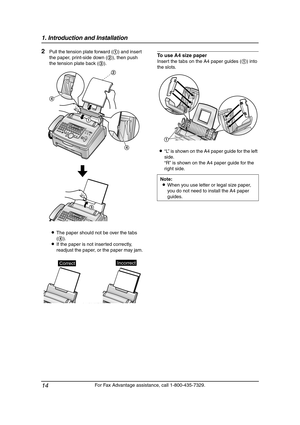 Page 161. Introduction and Installation
14
For Fax Advantage assistance, call 1-800-435-7329.
2Pull the tension plate forward (1) and insert 
the paper, print-side down (2), then push 
the tension plate back (3).
LThe paper should not be over the tabs 
(4).
LIf the paper is not inserted correctly, 
readjust the paper, or the paper may jam.To use A4 size paper
Insert the tabs on the A4 paper guides (1) into 
the slots.
L“L” is shown on the A4 paper guide for the left 
side.
“R” is shown on the A4 paper guide for...