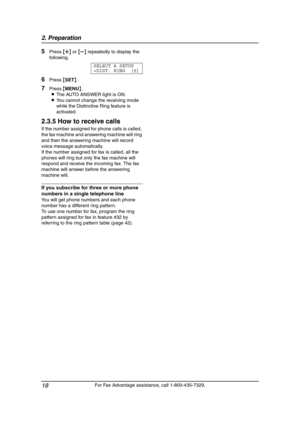 Page 202. Preparation
18
For Fax Advantage assistance, call 1-800-435-7329.
5Press {A} or {B} repeatedly to display the 
following.
SELECT A SETUP
=DIST. RING [±]
6Press {SET}.
7Press {MENU}.
LThe AUTO ANSWER light is ON.
LYou cannot change the receiving mode 
while the Distinctive Ring feature is 
activated.
2.3.5 How to receive calls
If the number assigned for phone calls is called, 
the fax machine and answering machine will ring 
and then the answering machine will record 
voice message automatically.
If...