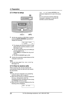 Page 282. Preparation
26
For Fax Advantage assistance, call 1-800-435-7329.
2.7.4 How to setup
1Set the fax machine to FAX ONLY mode by 
pressing {AU TO A N SW E R} repeatedly to 
display the following.
FAX ONLY MODE
3 RINGS [±]
LThe display will show the number of rings 
before the fax machine answers a call in 
FAX ONLY mode.
LYou can change the ring count setting by 
pressing {A} or {B}.
Press {SET} to complete the ring count 
setting.
LThe AUTO ANSWER light is ON.
2Confirm the automatic answer feature on...