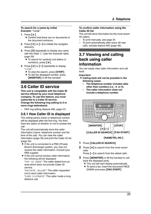 Page 353. Telephone
33
To search for a name by initial
Example: “LISA”
1.Press {>}.
LConfirm that there are no documents in 
the document entrance.
2.Press {A} or {B} to initiate the navigator 
directory.
3.Press {5} repeatedly to display any name 
with the initial “L” (see the character table, 
page 29).
LTo search for symbols (not letters or 
numbers), press {*}.
4.Press {A} or {B} repeatedly to display 
“LISA”.
LTo stop the search, press {STOP}.
LTo dial the displayed number, press 
{MONITOR} or lift the...