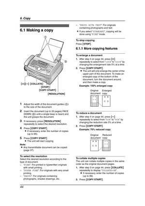 Page 466. Copy
44
6 Copy Copying
6.1 Making a copy
1Adjust the width of the document guides (1) 
to the size of the document.
2Insert the document (up to 20 pages) FACE 
DOWN (2) until a single beep is heard and 
the unit grasps the document.
3If necessary, press {RESOLUTION} 
repeatedly to select the desired resolution.
4Press {COPY START}.
LIf necessary, enter the number of copies 
(up to 99).
5Press {COPY START}.
LThe unit will start copying.
Note:
LAny transmittable document can be copied 
(page 37).
To...