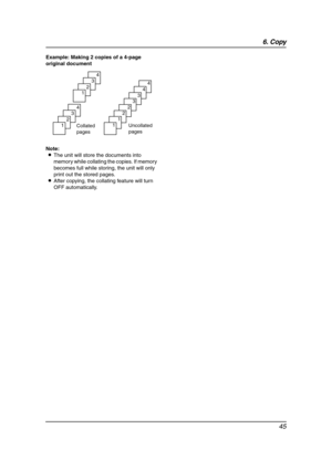 Page 476. Copy
45
Example: Making 2 copies of a 4-page 
original document
Note:
LThe unit will store the documents into 
memory while collating the copies. If memory 
becomes full while storing, the unit will only 
print out the stored pages.
LAfter copying, the collating feature will turn 
OFF automatically.
Collated 
pages
4
3
2
1
4
3
2
1
Uncollated 
pages
4
4
3
3
2
2
1
1
FL541.book  Page 45  Thursday, December 21, 2006  9:46 AM 