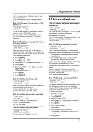 Page 497. Programmable Features
47
“ON”: A sending report will be printed out after 
every transmission.
“OFF”: Sending reports will not be printed out.
Code #06: Changing the ring setting in FAX 
ONLY mode
FAX RING COUNT
RINGS=3 [±]
To change the number of rings before the unit 
answers a call in FAX ONLY mode.
You can select “1”, “2”, “3” (default), “4” or “5 
EXT.TAM” (External Telephone Answering 
Machine).
Code #12: Enabling remote operation for an 
answering machine 
REMOTE TAM ACT.
MODE=OFF [±]
If you...