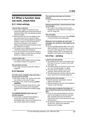 Page 558. Help
53
For Fax Advantage assistance, call 1-800-435-7329.
Freq uently Asked  Que stio ns
8.3 When a function does 
not work, check here
8.3.1 Initial settings
I cannot hear a dial tone.
LIf you used a splitter to connect the unit, 
remove the splitter and connect the unit to the 
wall jack directly. If the unit operates properly, 
check the splitter.
LDisconnect the unit from the telephone line 
and connect the line to a known working 
telephone. If the working telephone operates 
properly, contact...