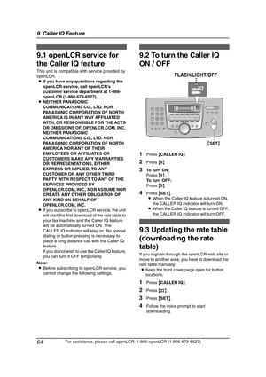 Page 669. Caller IQ Feature
64
For assistance, please call openLCR: 1-866-openLCR (1-866-673-6527)
9 Caller IQ Feature
9For a ssistan ce, plea se call open LCR: 1-866 -o penL CR (1-866-673 -6 527)
Caller IQ Feature
9.1 openLCR service for 
the Caller IQ feature
This unit is compatible with service provided by 
openLCR.
LIf you have any questions regarding the 
openLCR service, call openLCR’s 
customer service department at 1-866-
openLCR (1-866-673-6527).
LNEITHER PANASONIC 
COMMUNICATIONS CO., LTD. NOR...