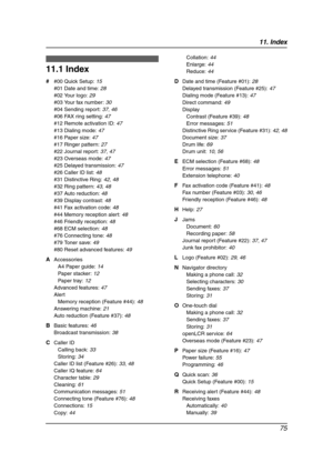 Page 7711. Index
75
11 .  Ind ex
11.1 Index
# #00 Quick Setup: 15
#01 Date and time: 28
#02 Your logo: 29
#03 Your fax number: 30
#04 Sending report: 37, 46
#06 FAX ring setting: 47
#12 Remote activation ID: 47
#13 Dialing mode: 47
#16 Paper size: 47
#17 Ringer pattern: 27
#22 Journal report: 37, 47
#23 Overseas mode: 47
#25 Delayed transmission: 47
#26 Caller ID list: 48
#31 Distinctive Ring: 42, 48
#32 Ring pattern: 43, 48
#37 Auto reduction: 48
#39 Display contrast: 48
#41 Fax activation code: 48
#44 Memory...