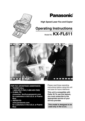 Page 1Please read these operating 
instructions before using the unit 
and save for future reference.
This model is designed to be 
used only in the U.S.A.
High Speed Laser Fax and Copier
Operating Instructions
Model No. KX-FL611
FOR FAX ADVANTAGE ASSISTANCE:
— PHONE CALL
1-800-HELP-FAX (1-800-435-7329)
— E-MAIL TO
consumer_fax@us.panasonic.com
for customers in the U.S.A. or Puerto 
Rico
— REFER TO 
www.panasonic.com
for customers in the U.S.A. or Puerto 
Rico
This unit is compatible with 
Caller ID. To use...