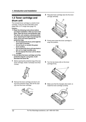 Page 141. Introduction and Installation
12
For Fax Advantage assistance, call 1-800-435-7329.
Installation
1.5 Toner cartridge and 
drum unit 
The included toner cartridge is a starter toner 
cartridge. It will print about 800 letter-sized 
pages with a 5 % image area (page 74).
Caution:
LRead the following instructions before 
you begin installation. After you have read 
them, open the drum unit protection bag. 
The drum unit contains a photosensitive 
drum. Exposing it to light may damage the 
drum. Once you...