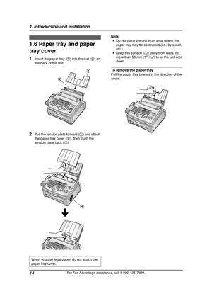 Page 161. Introduction and Installation
14
For Fax Advantage assistance, call 1-800-435-7329.
1.6 Paper tray and paper 
tray cover
1Insert the paper tray (1) into the slot (2) on 
the back of the unit.
2Pull the tension plate forward (1) and attach 
the paper tray cover (2), then push the 
tension plate back (3).Note:
LDo not place the unit in an area where the 
paper tray may be obstructed (i.e., by a wall, 
etc.).
LKeep this surface (4) away from walls etc. 
more than 50 mm (1
31/32) to let the unit cool...