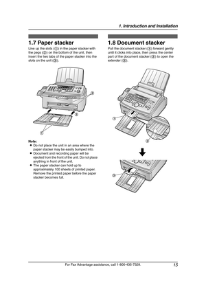 Page 171. Introduction and Installation
15
For Fax Advantage assistance, call 1-800-435-7329.
1.7 Paper stacker
Line up the slots (1) in the paper stacker with 
the pegs (2) on the bottom of the unit, then 
insert the two tabs of the paper stacker into the 
slots on the unit (3).
Note:
LDo not place the unit in an area where the 
paper stacker may be easily bumped into.
LDocument and recording paper will be 
ejected from the front of the unit. Do not place 
anything in front of the unit.
LThe paper stacker can...