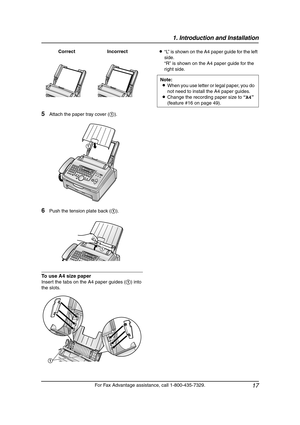 Page 191. Introduction and Installation
17
For Fax Advantage assistance, call 1-800-435-7329.
5Attach the paper tray cover (1).
6Push the tension plate back (1).
To use A4 size paper
Insert the tabs on the A4 paper guides (1) into 
the slots.L“L” is shown on the A4 paper guide for the left 
side.
“R” is shown on the A4 paper guide for the 
right side. Correct Incorrect
1
1
1
Note:
LWhen you use letter or legal paper, you do 
not need to install the A4 paper guides.
LChange the recording paper size to “A4”...