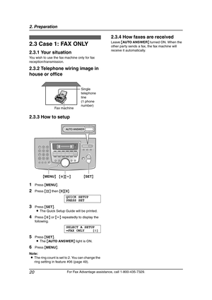 Page 222. Preparation
20
For Fax Advantage assistance, call 1-800-435-7329.
2.3 Case 1: FAX ONLY
2.3.1 Your situation
You wish to use the fax machine only for fax 
reception/transmission.
2.3.2 Telephone wiring image in 
house or office
2.3.3 How to setup
1Press {MENU}.
2Press {#} then {0}{0}.
QUICK SETUP
PRESS SET
3Press {SET}.
LThe Quick Setup Guide will be printed.
4Press {A} or {B} repeatedly to display the 
following.
SELECT A SETUP
=FAX ONLY [±]
5Press {SET}.
LThe {AUTO ANSWER} light is ON.
6Press...