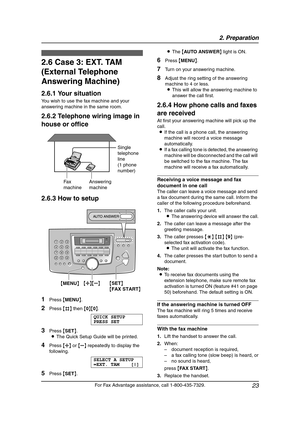 Page 252. Preparation
23
For Fax Advantage assistance, call 1-800-435-7329.
2.6 Case 3: EXT. TAM 
(External Telephone 
Answering Machine)
2.6.1 Your situation
You wish to use the fax machine and your 
answering machine in the same room.
2.6.2 Telephone wiring image in 
house or office
2.6.3 How to setup
1Press {MENU}.
2Press {#} then {0}{0}.
QUICK SETUP
PRESS SET
3Press {SET}.
LThe Quick Setup Guide will be printed.
4Press {A} or {B} repeatedly to display the 
following.
SELECT A SETUP
=EXT. TAM [±]
5Press...