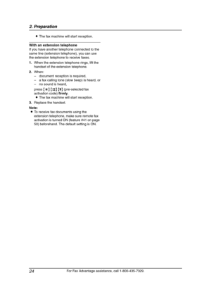 Page 262. Preparation
24
For Fax Advantage assistance, call 1-800-435-7329. LThe fax machine will start reception.
With an extension telephone
If you have another telephone connected to the 
same line (extension telephone), you can use 
the extension telephone to receive faxes.
1.When the extension telephone rings, lift the 
handset of the extension telephone.
2.When:
– document reception is required,
– a fax calling tone (slow beep) is heard, or
– no sound is heard,
press {*} {#} {9} (pre-selected fax...