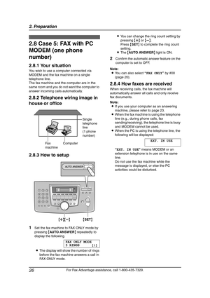 Page 282. Preparation
26
For Fax Advantage assistance, call 1-800-435-7329.
2.8 Case 5: FAX with PC 
MODEM (one phone 
number)
2.8.1 Your situation
You wish to use a computer connected via 
MODEM and the fax machine on a single 
telephone line.
The fax machine and the computer are in the 
same room and you do not want the computer to 
answer incoming calls automatically.
2.8.2 Telephone wiring image in 
house or office
2.8.3 How to setup
1Set the fax machine to FAX ONLY mode by 
pressing {AU TO A N SW E R}...