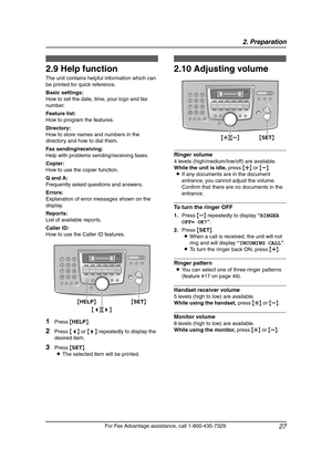 Page 292. Preparation
27
For Fax Advantage assistance, call 1-800-435-7329.
Help Button
2.9 Help function
The unit contains helpful information which can 
be printed for quick reference.
Basic settings:
How to set the date, time, your logo and fax 
number.
Feature list:
How to program the features.
Directory:
How to store names and numbers in the 
directory and how to dial them.
Fax sending/receiving:
Help with problems sending/receiving faxes.
Copier:
How to use the copier function.
Q and A:
Frequently asked...