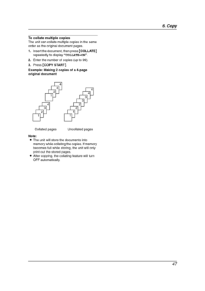 Page 496. Copy
47
To collate multiple copies
The unit can collate multiple copies in the same 
order as the original document pages.
1.Insert the document, then press {COLLATE} 
repeatedly to display “COLLATE=ON”.
2.Enter the number of copies (up to 99).
3.Press {COPY START}.
Example: Making 2 copies of a 4-page 
original document
Note:
LThe unit will store the documents into 
memory while collating the copies. If memory 
becomes full while storing, the unit will only 
print out the stored pages.
LAfter...