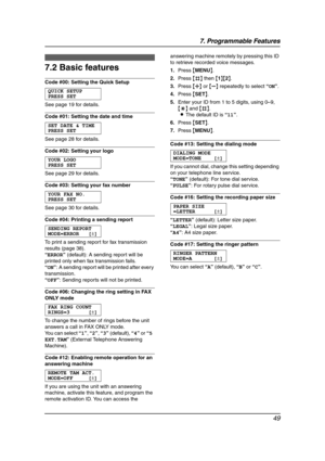 Page 517. Programmable Features
49
7.2 Basic features
Code #00: Setting the Quick Setup
QUICK SETUP
PRESS SET
See page 19 for details.
Code #01: Setting the date and time
SET DATE & TIME
PRESS SET
See page 28 for details.
Code #02: Setting your logo
YOUR LOGO
PRESS SET
See page 29 for details.
Code #03: Setting your fax number
YOUR FAX NO.
PRESS SET
See page 30 for details.
Code #04: Printing a sending report
SENDING REPORT
MODE=ERROR [±]
To print a sending report for fax transmission 
results (page 38)....