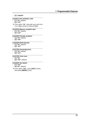 Page 557. Programmable Features
53
–{2}:“DARKER”
{#}{4}{1} Fax activation code
–{1}:“ON” (default)
–{2}:“OFF”
LIf you select “ON”, next enter your code from 
2 to 4 digits using 0-9, {*} and {#}.
{#}{4}{4} Memory reception alert
–{1}:“ON” (default)
–{2}:“OFF”
{#}{4}{6} Friendly reception
–{1}:“ON” (default)
–{2}:“OFF”
{#}{6}{8} ECM selection
–{1}:“ON” (default)
–{2}:“OFF”
{#}{7}{6} Connecting tone
–{1}:“ON” (default)
–{2}:“OFF”
{#}{7}{9} Toner save
–{1}:“ON”
–{2}:“OFF” (default)
{#}{8}{0} Set default...