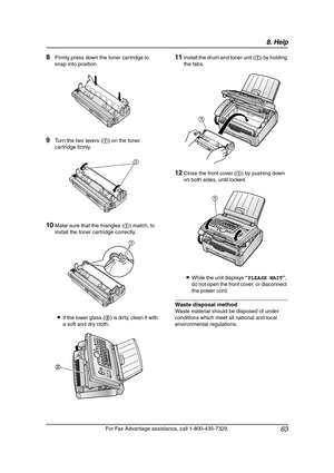 Page 658. Help
63
For Fax Advantage assistance, call 1-800-435-7329.
8Firmly press down the toner cartridge to 
snap into position.
9Turn the two levers (1) on the toner 
cartridge firmly.
10Make sure that the triangles (1) match, to 
install the toner cartridge correctly.
LIf the lower glass (2) is dirty, clean it with 
a soft and dry cloth.
11Install the drum and toner unit (1) by holding 
the tabs.
12Close the front cover (1) by pushing down 
on both sides, until locked.
LWhile the unit displays “PLEASE...