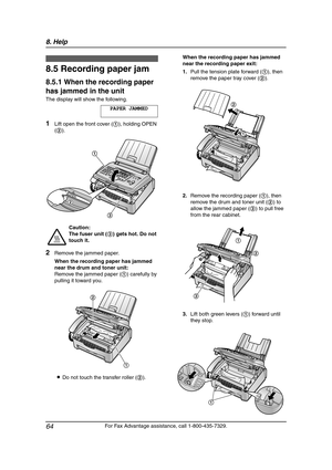 Page 668. Help
64
For Fax Advantage assistance, call 1-800-435-7329.
Jams
8.5 Recording paper jam
8.5.1 When the recording paper 
has jammed in the unit
The display will show the following.
PAPER JAMMED
1Lift open the front cover (1), holding OPEN 
(2).
2Remove the jammed paper.
When the recording paper has jammed 
near the drum and toner unit:
Remove the jammed paper (1) carefully by 
pulling it toward you.
LDo not touch the transfer roller (2).When the recording paper has jammed 
near the recording paper...