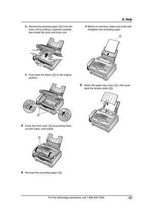 Page 678. Help
65
For Fax Advantage assistance, call 1-800-435-7329. 4.Remove the jammed paper (1) from the 
fuser unit by pulling it upwards carefully, 
then install the drum and toner unit.
5.Push back the levers (1) to the original 
position.
3Close the front cover (1) by pushing down 
on both sides, until locked.
4Re-insert the recording paper (1).LBefore re-inserting, make sure to fan and 
straighten the recording paper.
5Attach the paper tray cover (1), then push 
back the tension plate (2).
1
1
1
1
2
1...