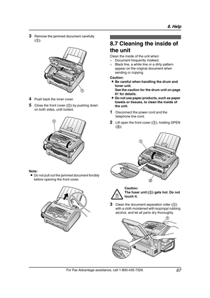 Page 698. Help
67
For Fax Advantage assistance, call 1-800-435-7329.
3Remove the jammed document carefully 
(1).
4Push back the inner cover.
5Close the front cover (1) by pushing down 
on both sides, until locked.
Note:
LDo not pull out the jammed document forcibly 
before opening the front cover.
Cle aning
8.7 Cleaning the inside of 
the unit
Clean the inside of the unit when:
– Document frequently misfeed.
– Black line, a white line or a dirty pattern 
appear on the original document when 
sending or...