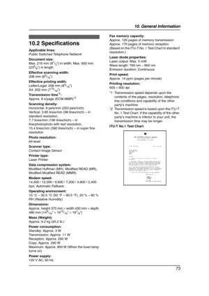 Page 7510. General Information
73
Specifications
10.2 Specifications
Applicable lines:
Public Switched Telephone Network
Document size:
Max. 216 mm (8
1/2) in width, Max. 600 mm 
(235/8) in length
Effective scanning width:
208 mm (8
3/16)
Effective printing width:
Letter/Legal: 208 mm (8
3/16)
A4: 202 mm (715/16)
Transmission time
*1:
Approx. 8 s/page (ECM-MMR)*2
Scanning density:
Horizontal: 8 pels/mm (203 pels/inch)
Vertical: 3.85 lines/mm (98 lines/inch) – in 
standard resolution,
7.7 lines/mm (196...