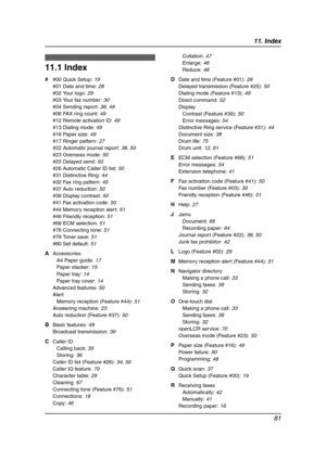 Page 8311. Index
81
11 .  Ind ex
11.1 Index
# #00 Quick Setup: 19
#01 Date and time: 28
#02 Your logo: 29
#03 Your fax number: 30
#04 Sending report: 38, 49
#06 FAX ring count: 49
#12 Remote activation ID: 49
#13 Dialing mode: 49
#16 Paper size: 49
#17 Ringer pattern: 27
#22 Automatic journal report: 38, 50
#23 Overseas mode: 50
#25 Delayed send: 50
#26 Automatic Caller ID list: 50
#31 Distinctive Ring: 44
#32 Fax ring pattern: 45
#37 Auto reduction: 50
#39 Display contrast: 50
#41 Fax activation code: 50
#44...