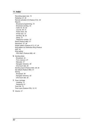 Page 8411. Index
82
Recording paper size: 74
Redialing: 37, 39
Remote activation ID (Feature #12): 49
Reports
Broadcast programming: 72
Broadcast sending: 40
Caller ID: 35, 50
Journal: 38, 72
Power down: 60
Printer test: 72
Sending: 38, 49
Setup: 72
Telephone number: 72
Reset (Feature #80): 51
Resolution: 37, 46
Ringer pattern (Feature #17): 27, 49
Ring pattern for Distinctive Ring (Feature 
#32): 45
Ring setting
FAX ONLY (Feature #06): 49
S Sending faxes
Broadcast: 40
From memory: 37
Manually: 37
Navigator...