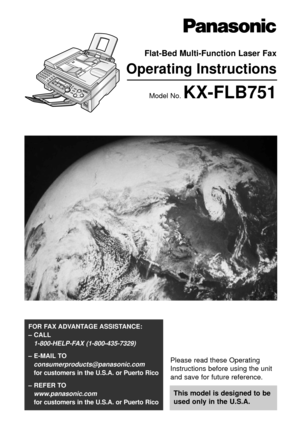 Page 1Please read these Operating
Instructions before using the unit
and save for future reference.
This model is designed to be
used only in the U.S.A.
FOR FAX ADVANTAGE ASSISTANCE: 
– CALL
1-800-HELP-FAX (1-800-435-7329)
– E-MAIL TO
consumerproducts@panasonic.com
for customers in the U.S.A. or Puerto Rico
– REFER TO 
www.panasonic.com
for customers in the U.S.A. or Puerto Rico
Flat-Bed Multi-Function Laser Fax
Operating Instructions
Model No. KX-FLB751 