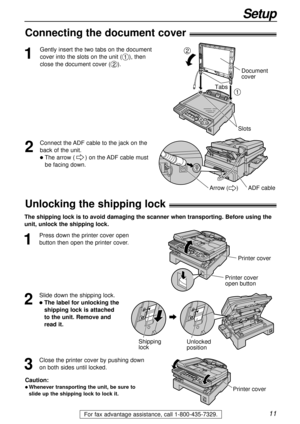 Page 1111
Setup
For fax advantage assistance, call 1-800-435-7329.
1
Gently insert the two tabs on the document
cover into the slots on the unit (
#), then
close the document cover (
$).
Slots
Document 
cover
1
2
Tabs
2
Connect the ADF cable to the jack on the
back of the unit.
lThe arrow () on the ADF cable must 
be facing down.
ADF cableArrow (     )
Connecting the document cover!
1
Press down the printer cover open
button then open the printer cover. 
Printer cover
Printer cover
open button
2
Slide down the...