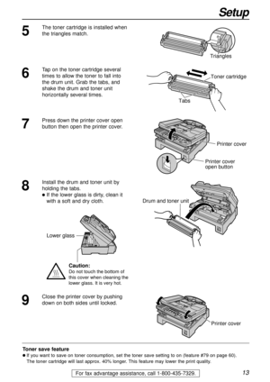 Page 1313
Setup
For fax advantage assistance, call 1-800-435-7329.
5
The toner cartridge is installed when
the triangles match.
Triangles
Toner save feature
l If you want to save on toner consumption, set the toner save setting to on (feature #79 on page 60).
The toner cartridge will last approx. 40% longer. This feature may lower the print quality.
7
Press down the printer cover open
button then open the printer cover. 
Printer cover
Printer cover
open button
8
Install the drum and toner unit by
holding the...