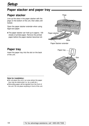 Page 1414
Setup
For fax advantage assistance, call 1-800-435-7329.
Note for installation:
l Do not place the unit in an area where the paper
tray may be obstructed (i.e. by a wall etc.).
l Recording paper will be ejected from the front of
the unit. Do not place anything in front of the unit.
Paper stacker and paper tray!
Insert the paper tray into the slot on the back
of the unit.
Paper tray
Slot
Line up the slots in the paper stacker with the
pegs on the bottom of the unit, then slide until
locked.
Open the...