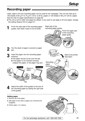 Page 15Right side of the 
recording paper guides
Pinch the upper part 
of the recording 
paper guide.
15
Setup
For fax advantage assistance, call 1-800-435-7329.
Recording paper!
1
Pinch the right side of the recording paper
guides, then slide it open to its full width.
2
Fan the stack of paper to prevent a paper
jam.
3
Insert the paper into the recording paper
entrance.
l The paper should not be over the tab.
l If the paper is not inserted correctly,
readjust the paper, or the paper may jam.Recording 
paper...