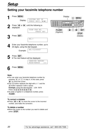 Page 2020
Setup
For fax advantage assistance, call 1-800-435-7329.
Setting your facsimile telephone number
1
Press p.
Display:
2
Press (or )until the following is
displayed.
3
Press w.
4
Enter your facsimile telephone number, up to 
20 digits, using the dial keypad.
Example:
5
Press w.
lThe next feature will be displayed.
6
Press p.SENDING REPORT
MODE=ERROR   [±]
NO.=1234567
NO.=
YOUR FAX NO.
PRESS SET
SYSTEM SET UP
PRESS NAVI.[IH]
STOP
SET
MENUDisplay
(Hyphen)
FLASH
(Delete)
Note:
l You can enter your...