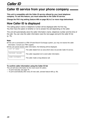 Page 26Caller ID
26
Caller ID service from your phone company!
This unit is compatible with the Caller ID service offered by your local telephone
company. To use this feature, you must subscribe to the Caller ID service.
How Caller ID is displayed
Change the FAX ring setting (feature #06 on page 56) to 2 or more rings beforehand.
Note:
l If the unit is connected to a PBX (Private Branch Exchange) system, you may not receive the caller
information. Consult your PBX supplier.
l If the unit cannot receive caller...
