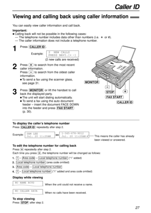 Page 27Caller ID
27
Display while viewing
When the unit could not receive a name.
When no calls have been received.
To stop viewing
Press {after step 2.
NO CALLER DATA
NO NAME RCVD
1
Press b.
Example:
2
Press +to search from the most recent
caller information. 
Press -to search from the oldest caller
information.
l To send a fax using the scanner glass, 
see page 31.
3
Press qor lift the handset to call
back the displayed party.
l The unit will start dialing automatically.
l To send a fax using the auto...