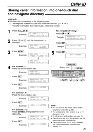 Page 29Caller ID
29
Station keys
SET
MENU
LOWER
CALLER ID
Storing caller information into one-touchdial 
and navigator directory!
Important:
l This feature is not available in the following cases.
— The telephone number includes data other than numbers (i.e. :or #).
— The caller information does not include a telephone number.
1
Press b.
Example:
2
Press +or -until the desired entry is
displayed.
Example:
3
Press p.
Example:
/
4
For stations 1–3: 
Press the desired station key.
Example:
Press w.
Example:
Press...