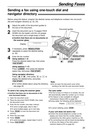 Page 3333
Sending Faxes
Sending a fax using one-touch dial and 
navigator directory!
1
Adjust the width of the document guides to
the size of the document.
2
Insert the document (up to 15 pages) FACE
DOWN into the feeder until the unit grasps
the document and a single beep is heard.
l Confirm that there are no documents on
the scanner glass.
Display:
3
If necessary, press u
repeatedly to select the desired setting 
(p. 30).
4
Enter the fax number.
Using stations 1–6:
Press the desired station key, then press...