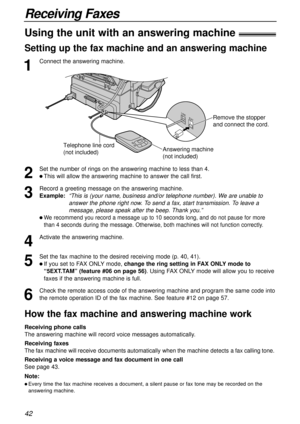 Page 4242
Receiving Faxes
1
Connect the answering machine.
Using the unit with an answering machine!
Setting up the fax machine and an answering machine
2
Set the number of rings on the answering machine to less than 4.
l This will allow the answering machine to answer the call first.
3
Record a greeting message on the answering machine.
Example:  
“This is (your name, business and/or telephone number). We are unable to
answer the phone right now. To send a fax, start transmission. To leave a
message, please...